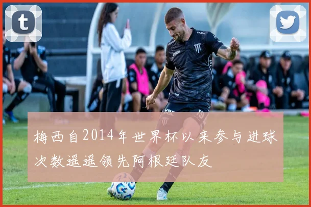 梅西自2014年世界杯以来参与进球次数遥遥领先阿根廷队友