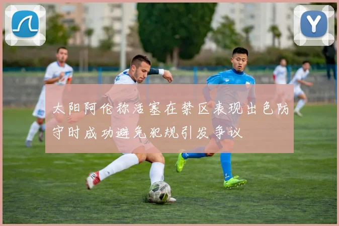 太阳阿伦称活塞在禁区表现出色防守时成功避免犯规引发争议