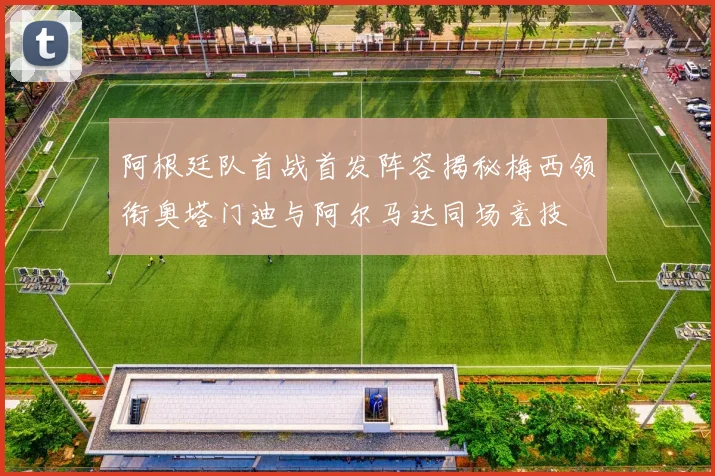 阿根廷队首战首发阵容揭秘梅西领衔奥塔门迪与阿尔马达同场竞技