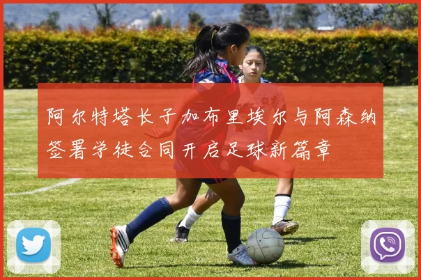 阿尔特塔长子加布里埃尔与阿森纳签署学徒合同开启足球新篇章