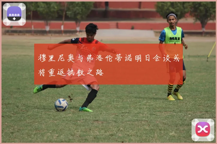 穆里尼奥与弗洛伦蒂诺明日会谈或将重返执教之路