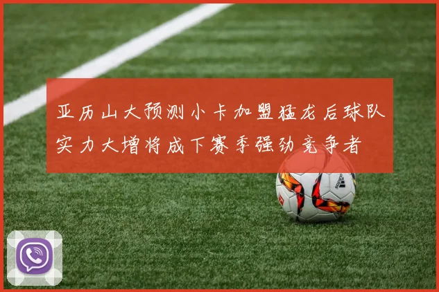 亚历山大预测小卡加盟猛龙后球队实力大增将成下赛季强劲竞争者