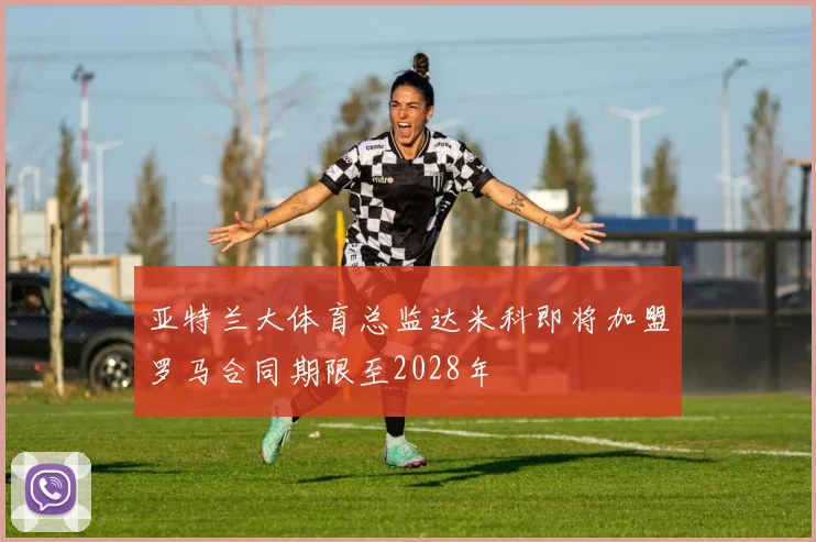 亚特兰大体育总监达米科即将加盟罗马合同期限至2028年