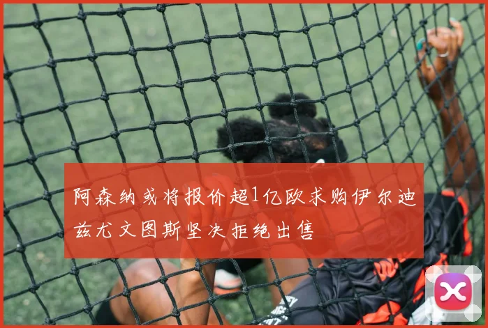阿森纳或将报价超1亿欧求购伊尔迪兹尤文图斯坚决拒绝出售
