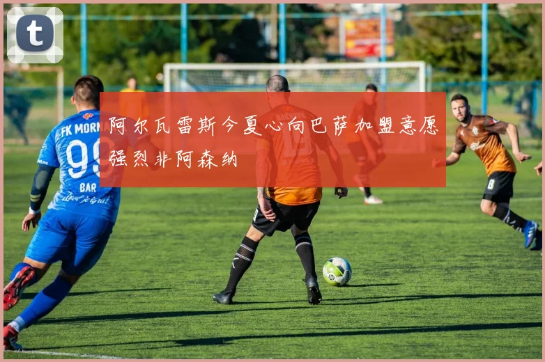 阿尔瓦雷斯今夏心向巴萨加盟意愿强烈非阿森纳