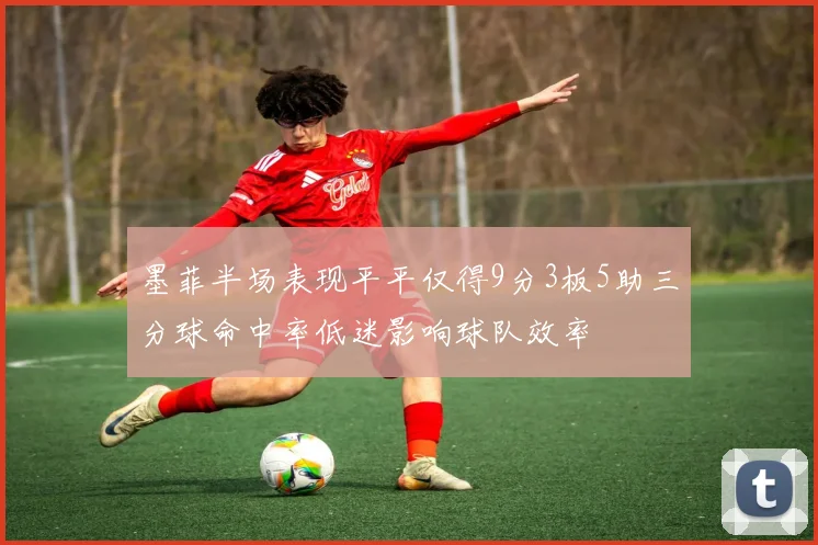 墨菲半场表现平平仅得9分3板5助三分球命中率低迷影响球队效率
