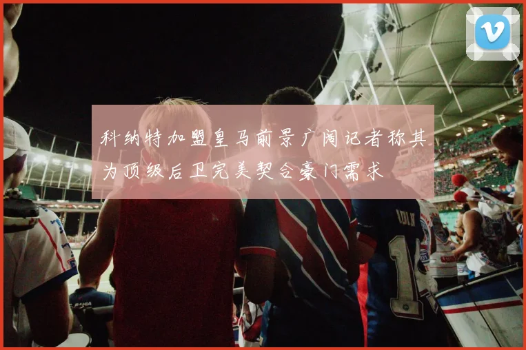 科纳特加盟皇马前景广阔记者称其为顶级后卫完美契合豪门需求