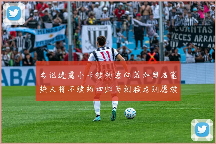 名记透露小卡续约意向若加盟活塞热火将不续约回归马刺猛龙则愿续约