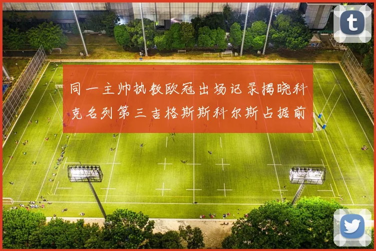 同一主帅执教欧冠出场记录揭晓科克名列第三吉格斯斯科尔斯占据前两位
