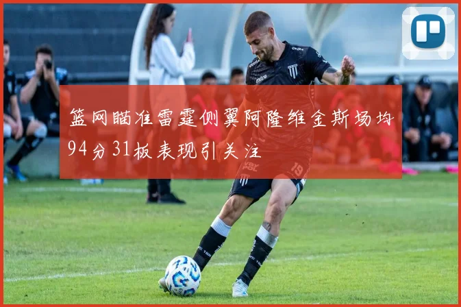 篮网瞄准雷霆侧翼阿隆维金斯场均94分31板表现引关注