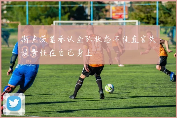 斯卢茨基承认全队状态不佳直言失误责任在自己身上