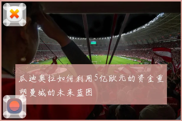 瓜迪奥拉如何利用5亿欧元的资金重塑曼城的未来蓝图