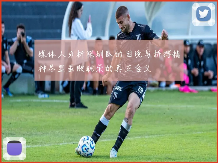 媒体人分析深圳队的困境与拼搏精神尽显虽败犹荣的真正含义