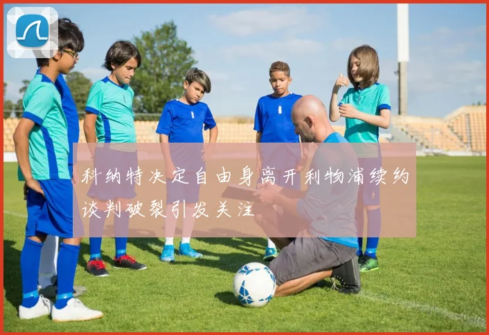 科纳特决定自由身离开利物浦续约谈判破裂引发关注