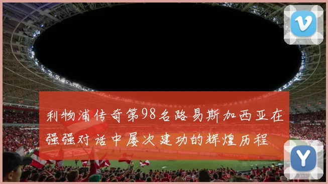 利物浦传奇第98名路易斯加西亚在强强对话中屡次建功的辉煌历程