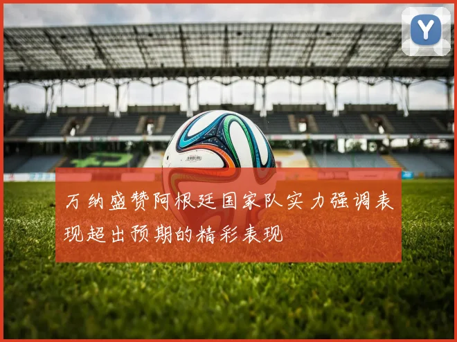 万纳盛赞阿根廷国家队实力强调表现超出预期的精彩表现