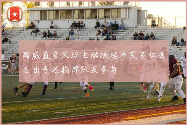 路威直言文班主动挑起冲突不仅亲自出手还指挥队友参与