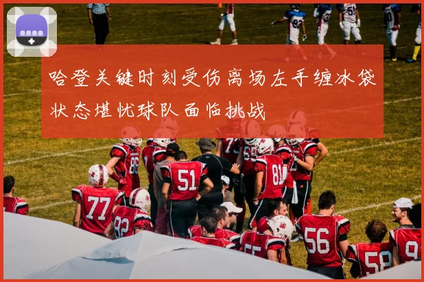 哈登关键时刻受伤离场左手缠冰袋状态堪忧球队面临挑战