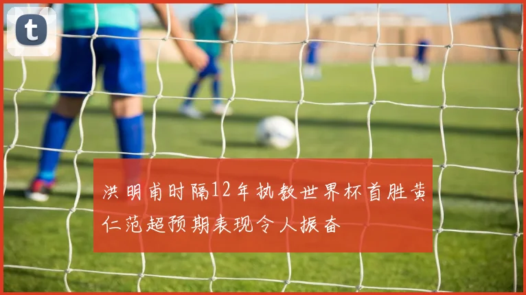 洪明甫时隔12年执教世界杯首胜黄仁范超预期表现令人振奋