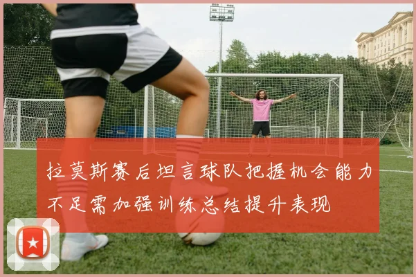 拉莫斯赛后坦言球队把握机会能力不足需加强训练总结提升表现