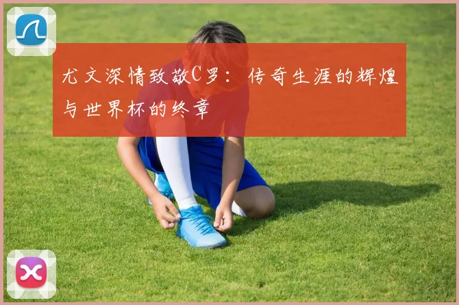 尤文深情致敬C罗：传奇生涯的辉煌与世界杯的终章