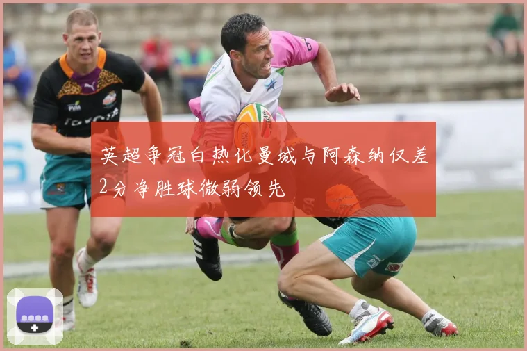 英超争冠白热化曼城与阿森纳仅差2分净胜球微弱领先