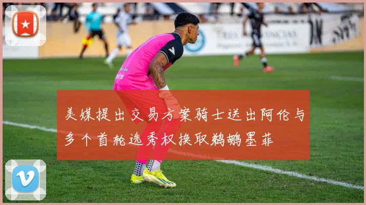 美媒提出交易方案骑士送出阿伦与多个首轮选秀权换取鹈鹕墨菲
