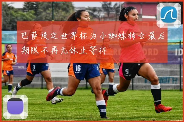 巴萨设定世界杯为小蜘蛛转会最后期限不再无休止等待