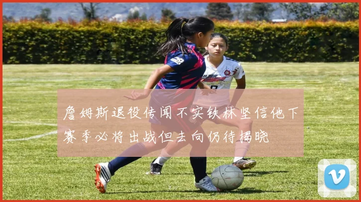 詹姆斯退役传闻不实铁林坚信他下赛季必将出战但去向仍待揭晓