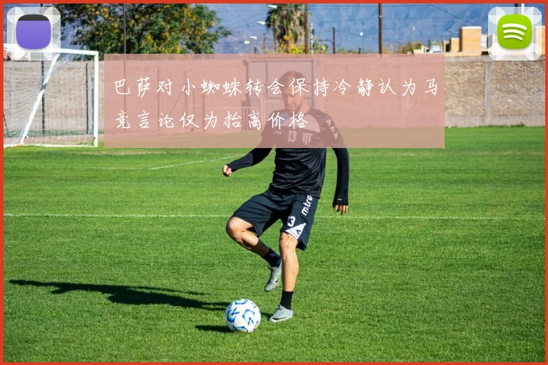 巴萨对小蜘蛛转会保持冷静认为马竞言论仅为抬高价格