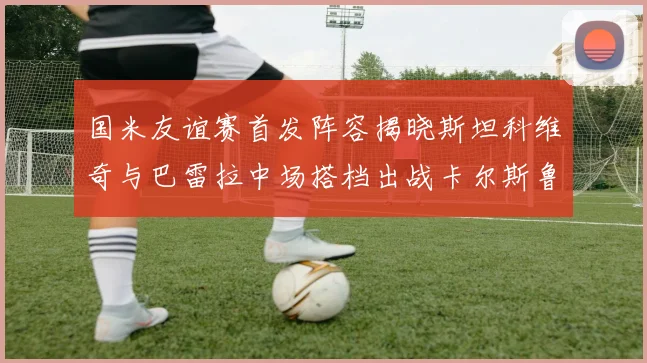 国米友谊赛首发阵容揭晓斯坦科维奇与巴雷拉中场搭档出战卡尔斯鲁厄